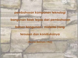 pembahasan komponen teknologi
bangunan tidak lepas dari pembahasan
bahan bangunan / material yang
tersusun dan konstruksinya
(Reyner Banham-1962)
 