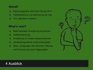 4 Ausblick
Aktuell
❏ Erprobungsphase seit Ende Februar 2014
❏ Fehlerbehebung und Optimierung der App
❏ 14.3. Seminar in Koblenz
What’s next?
❏ Beta-Tesphase: Erweiterung Nutzerkreis
❏ Weiterentwicklung
❏ Erweiterung um andere Sprachversionen
❏ Länderübergreifende Unterrichtsprojekte
❏ Ideen, Anregungen des Seminars, Planung
und Finanzierung eines Folgeprojekts
 