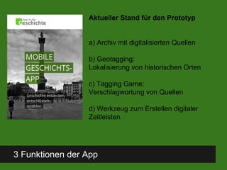 3 Funktionen der App
Aktueller Stand für den Prototyp
a) Archiv mit digitalisierten Quellen
b) Geotagging:
Lokalisierung von historischen Orten
c) Tagging Game:
Verschlagwortung von Quellen
d) Werkzeug zum Erstellen digitaler
Zeitleisten
 
