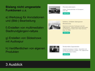 3 Ausblick
Bislang nicht umgesetzte
Funktionen u.a.
e) Werkzeug für Annotationen
und (Bild-) Bearbeitung
f) Erstellen von multimedialen
Stadtrundgängen/-rallyes
g) Erstellen von Slideshows
mit Audiospur
h) Veröffentlichen von eigenen
Produkten
 