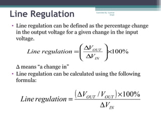 Line Regulation
• Line regulation can be defined as the percentage change
in the output voltage for a given change in the input
voltage.
Δ means “a change in”
• Line regulation can be calculated using the following
formula:
%100×





∆
∆
=
IN
OUT
V
V
regulationLine
( )
IN
OUTOUT
V
VV
regulationLine
∆
×∆
=
%100/
Submiited By: Gurkirat
Singh
 
