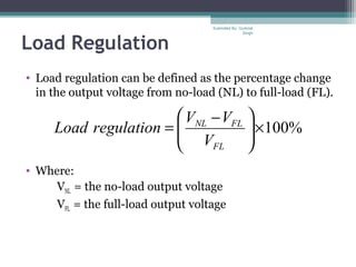 Load Regulation
• Load regulation can be defined as the percentage change
in the output voltage from no-load (NL) to full-load (FL).
• Where:
VNL = the no-load output voltage
VFL = the full-load output voltage
%100×




 −
=
FL
FLNL
V
VV
regulationLoad
Submiited By: Gurkirat
Singh
 