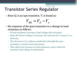 Transistor Series Regulator
• Since Q1 is an npn transistor, Vo is found as:
• the response of the pass-transistor to a change in load
resistance as follows:
▫ If load resistance increases, load voltage also increases.
▫ Since the Zener voltage is constant, the increase in Vo causes VBE to
decrease.
▫ The decrease in VBE reduces conduction through the pass-
transistor, so load current decreases.
▫ This offsets the increase in load resistance, and a relatively
constant load voltage is maintained
oZBE VVV −=
Submiited By: Gurkirat
Singh
 