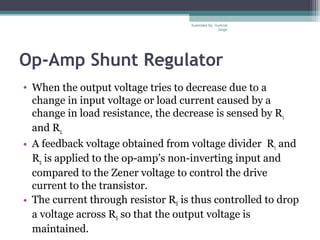 Op-Amp Shunt Regulator
• When the output voltage tries to decrease due to a
change in input voltage or load current caused by a
change in load resistance, the decrease is sensed by R1
and R2.
• A feedback voltage obtained from voltage divider R1 and
R2 is applied to the op-amp’s non-inverting input and
compared to the Zener voltage to control the drive
current to the transistor.
• The current through resistor RS is thus controlled to drop
a voltage across RS so that the output voltage is
maintained.
Submiited By: Gurkirat
Singh
 