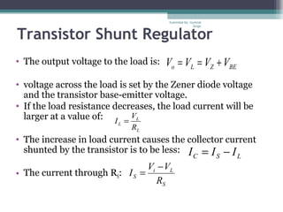 Transistor Shunt Regulator
• The output voltage to the load is:
• voltage across the load is set by the Zener diode voltage
and the transistor base-emitter voltage.
• If the load resistance decreases, the load current will be
larger at a value of:
• The increase in load current causes the collector current
shunted by the transistor is to be less:
• The current through RS:
BEZLo VVVV +==
L
L
L
R
V
I =
LSC III −=
S
Li
S
R
VV
I
−
=
Submiited By: Gurkirat
Singh
 
