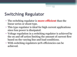 Switching Regulator
• The switching regulator is more efficient than the
linear series or shunt type.
• This type regulator is ideal for high current applications
since less power is dissipated.
• Voltage regulation in a switching regulator is achieved by
the on and off action limiting the amount of current flow
based on the varying line and load conditions.
• With switching regulators 90% efficiencies can be
achieved.
Submiited By: Gurkirat
Singh
 