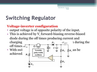 Switching Regulator
Voltage-inverter configuration
• output voltage is of opposite polarity of the input.
• This is achieved by VL forward-biasing reverse-biased
diode during the off times producing current and
charging the capacitor for voltage production during the
off times.
• With switching regulators 90% efficiencies can be
achieved.
Submiited By: Gurkirat
Singh
 