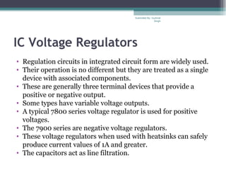 IC Voltage Regulators
• Regulation circuits in integrated circuit form are widely used.
• Their operation is no different but they are treated as a single
device with associated components.
• These are generally three terminal devices that provide a
positive or negative output.
• Some types have variable voltage outputs.
• A typical 7800 series voltage regulator is used for positive
voltages.
• The 7900 series are negative voltage regulators.
• These voltage regulators when used with heatsinks can safely
produce current values of 1A and greater.
• The capacitors act as line filtration.
Submiited By: Gurkirat
Singh
 