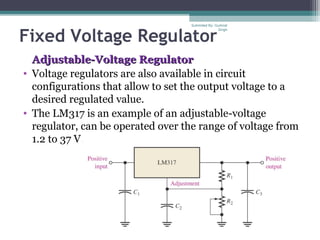 Fixed Voltage Regulator
Adjustable-Voltage RegulatorAdjustable-Voltage Regulator
• Voltage regulators are also available in circuit
configurations that allow to set the output voltage to a
desired regulated value.
• The LM317 is an example of an adjustable-voltage
regulator, can be operated over the range of voltage from
1.2 to 37 V.
Submiited By: Gurkirat
Singh
 