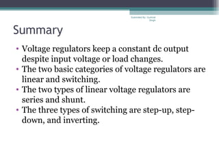 Summary
• Voltage regulators keep a constant dc output
despite input voltage or load changes.
• The two basic categories of voltage regulators are
linear and switching.
• The two types of linear voltage regulators are
series and shunt.
• The three types of switching are step-up, step-
down, and inverting.
Submiited By: Gurkirat
Singh
 