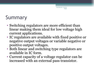 Summary
• Switching regulators are more efficient than
linear making them ideal for low voltage high
current applications.
• IC regulators are available with fixed positive or
negative output voltages or variable negative or
positive output voltages.
• Both linear and switching type regulators are
available in IC form.
• Current capacity of a voltage regulator can be
increased with an external pass transistor.
Submiited By: Gurkirat
Singh
 