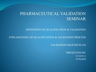 PHARMACEUTICAL VALIDATION
SEMINAR
DEFINITION OF QUALIFICATION & VALIDATION
STREAMLINING OF QUALIFICATION & VALIDATION PROCESS
VALIDATION MASTER PLAN
PRESENTED BY
B VENU G
M PHARM
 