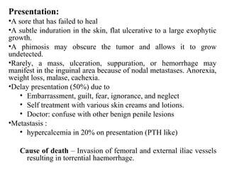 Presentation:
•A sore that has failed to heal
•A subtle induration in the skin, flat ulcerative to a large exophytic
growth.
•A phimosis may obscure the tumor and allows it to grow
undetected.
•Rarely, a mass, ulceration, suppuration, or hemorrhage may
manifest in the inguinal area because of nodal metastases. Anorexia,
weight loss, malase, cachexia.
•Delay presentation (50%) due to
• Embarrassment, guilt, fear, ignorance, and neglect
• Self treatment with various skin creams and lotions.
• Doctor: confuse with other benign penile lesions
•Metastasis :
• hypercalcemia in 20% on presentation (PTH like)
Cause of death – Invasion of femoral and external iliac vessels
resulting in torrential haemorrhage.
 