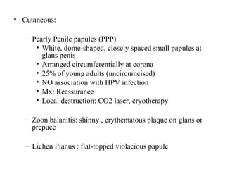 • Cutaneous:
– Pearly Penile papules (PPP)
• White, dome-shaped, closely spaced small papules at
glans penis
• Arranged circumferentially at corona
• 25% of young adults (uncircumcised)
• NO association with HPV infection
• Mx: Reassurance
• Local destruction: CO2 laser, cryotherapy
– Zoon balanitis: shinny , erythematous plaque on glans or
prepuce
– Lichen Planus : flat-topped violacious papule
 
