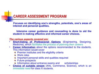Focuses on identifying one’s strengths, potentials, one’s areas of interest and personal qualities.  Intensive career guidance and counseling is done to aid the student in making effective and informed career choices.  The various aspects covered are: Short-listing of Professional Options  (Engineering, Designing, Medicine), which  facilitates the process of planning their careers Career Information  about the options recommended to the students. This information would cover  Premier institutes and the eligibility criteria Work roles Important personal skills and qualities required Future prospects Information about entrance exams and  scholarships  Choice of suitable stream  (Arts, Commerce, Science), which is an  immediate need  for class X students. CAREER ASSESSMENT PROGRAM 