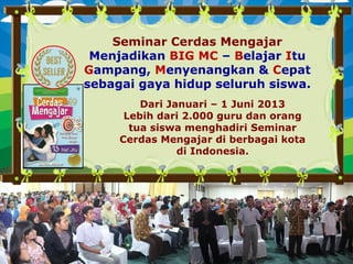 Seminar Cerdas Mengajar
Menjadikan BIG MC – Belajar Itu
Gampang, Menyenangkan & Cepat
sebagai gaya hidup seluruh siswa.
Dari Januari – 1 Juni 2013
Lebih dari 2.000 guru dan orang
tua siswa menghadiri Seminar
Cerdas Mengajar di berbagai kota
di Indonesia.
 