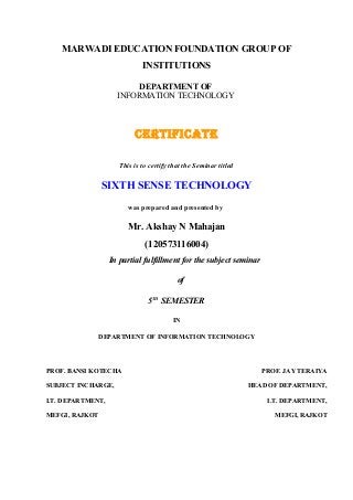 MARWADI EDUCATION FOUNDATION GROUP OF
INSTITUTIONS
DEPARTMENT OF
INFORMATION TECHNOLOGY

CERTIFICATE
This is to certify that the Seminar titled

SIXTH SENSE TECHNOLOGY
was prepared and presented by

Mr. Akshay N Mahajan
(120573116004)
In partial fulfillment for the subject seminar
of
5TH SEMESTER
IN
DEPARTMENT OF INFORMATION TECHNOLOGY

PROF. BANSI KOTECHA
SUBJECT INCHARGE,
I.T. DEPARTMENT,
MEFGI, RAJKOT

PROF. JAY TERAIYA
HEAD OF DEPARTMENT,
I.T. DEPARTMENT,
MEFGI, RAJKOT

 