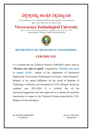 DEPARTMENT OF MECHANICAL ENGINEERING
CERTIFICATE
It is certified that the Technical Seminar (18RAS84) report, titled as
“Mention your topic in capital” completed by “Mention your name
in capital (USN)”, student of the Department of Mechanical
Engineering, Visvesvaraya Technological University, “Jnana Sangama”,
Belagavi in the partial fulfillment for the award of Bachelor of
Technology in Robotics and Automation of VTU, Belagavi during the
academic year 2023-2024. It is certified that all the
corrections/suggestions have been approved as it satisfies the academic
requirements in respect to the Technical Seminar prescribed by VTU,
Belagavi for the said degree.
Mr. IRANNA SOMAPUR Dr. R. R. MALAGI
Coordinator Chairperson
 