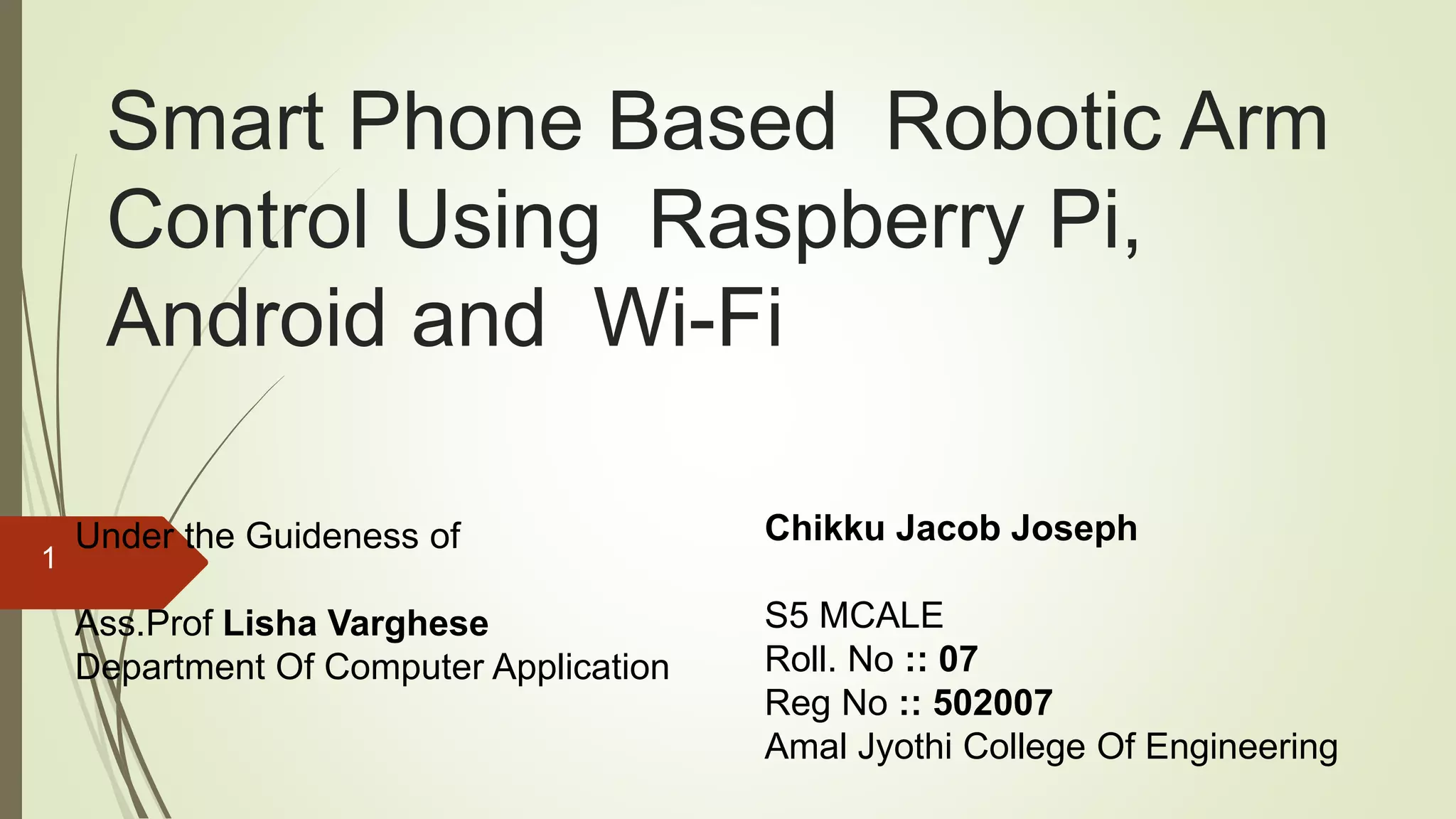 Smart Phone Based Robotic Arm Control Using Raspberry Pi, Android and Wi-Fi Chikku Jacob Joseph S5 MCALE Roll. No :: 07 Reg No :: 502007 Amal Jyothi College Of Engineering Under the Guideness of Ass.Prof Lisha Varghese Department Of Computer Application 1 