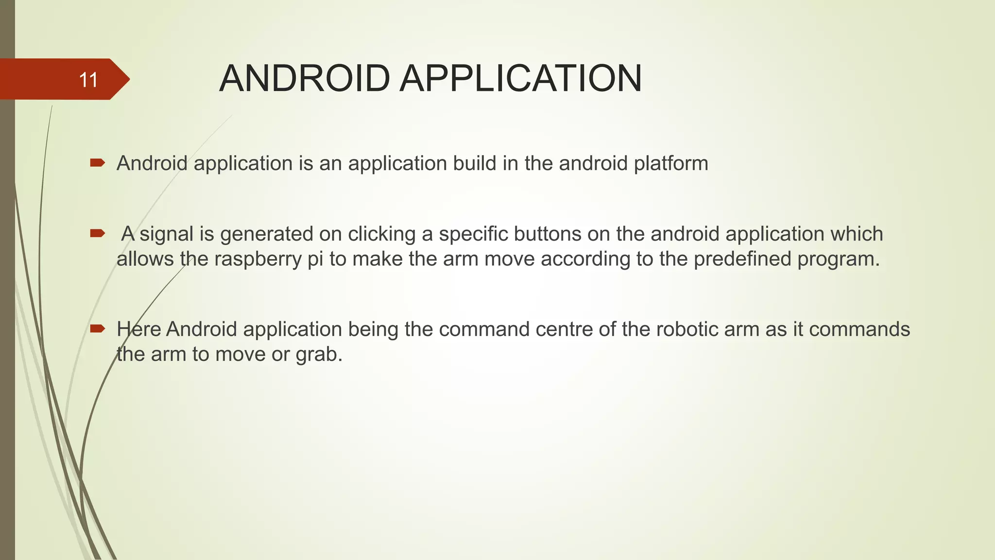 ANDROID APPLICATION  Android application is an application build in the android platform  A signal is generated on clicking a specific buttons on the android application which allows the raspberry pi to make the arm move according to the predefined program.  Here Android application being the command centre of the robotic arm as it commands the arm to move or grab. 11 