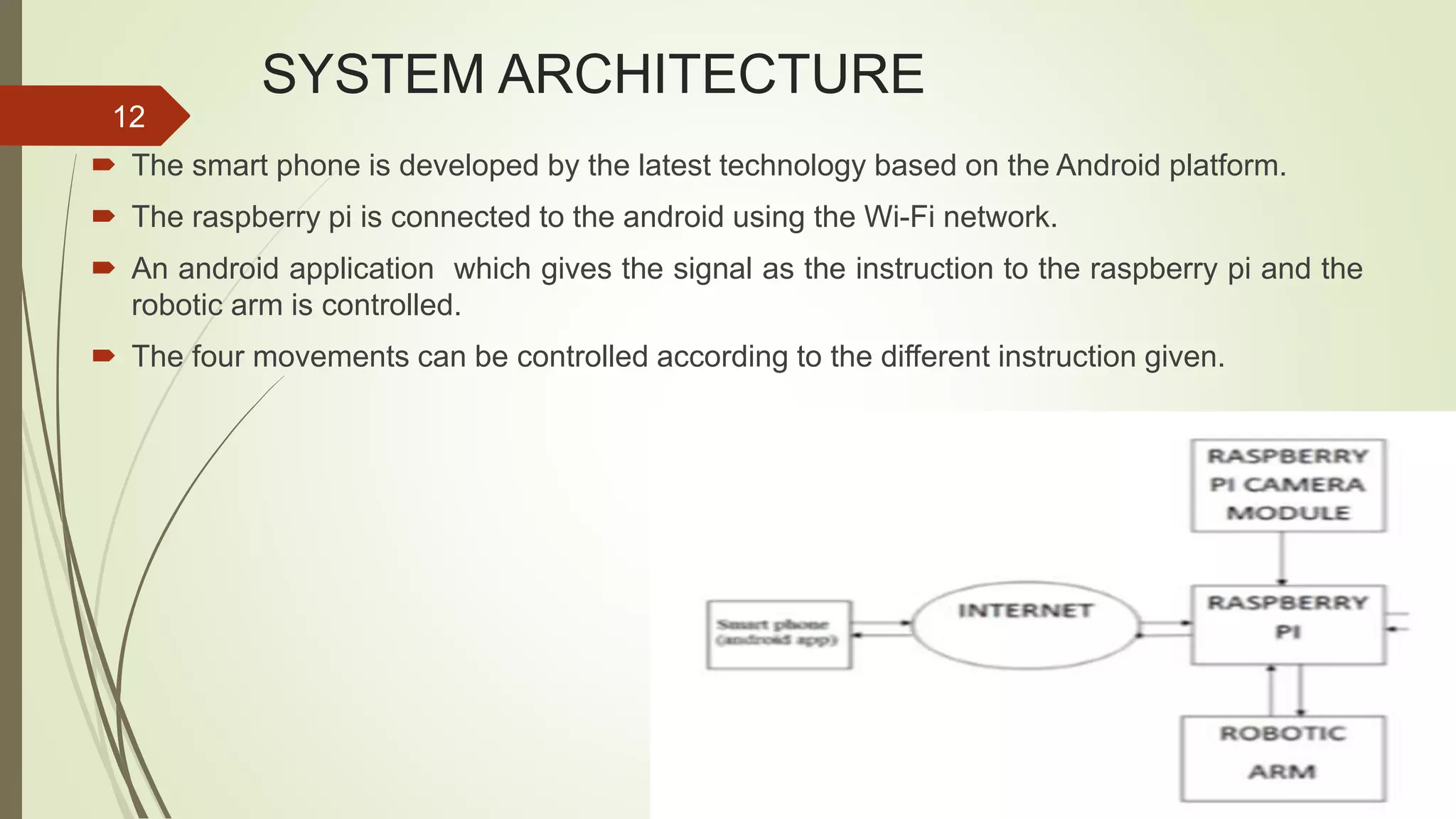 SYSTEM ARCHITECTURE  The smart phone is developed by the latest technology based on the Android platform.  The raspberry pi is connected to the android using the Wi-Fi network.  An android application which gives the signal as the instruction to the raspberry pi and the robotic arm is controlled.  The four movements can be controlled according to the different instruction given. 12 