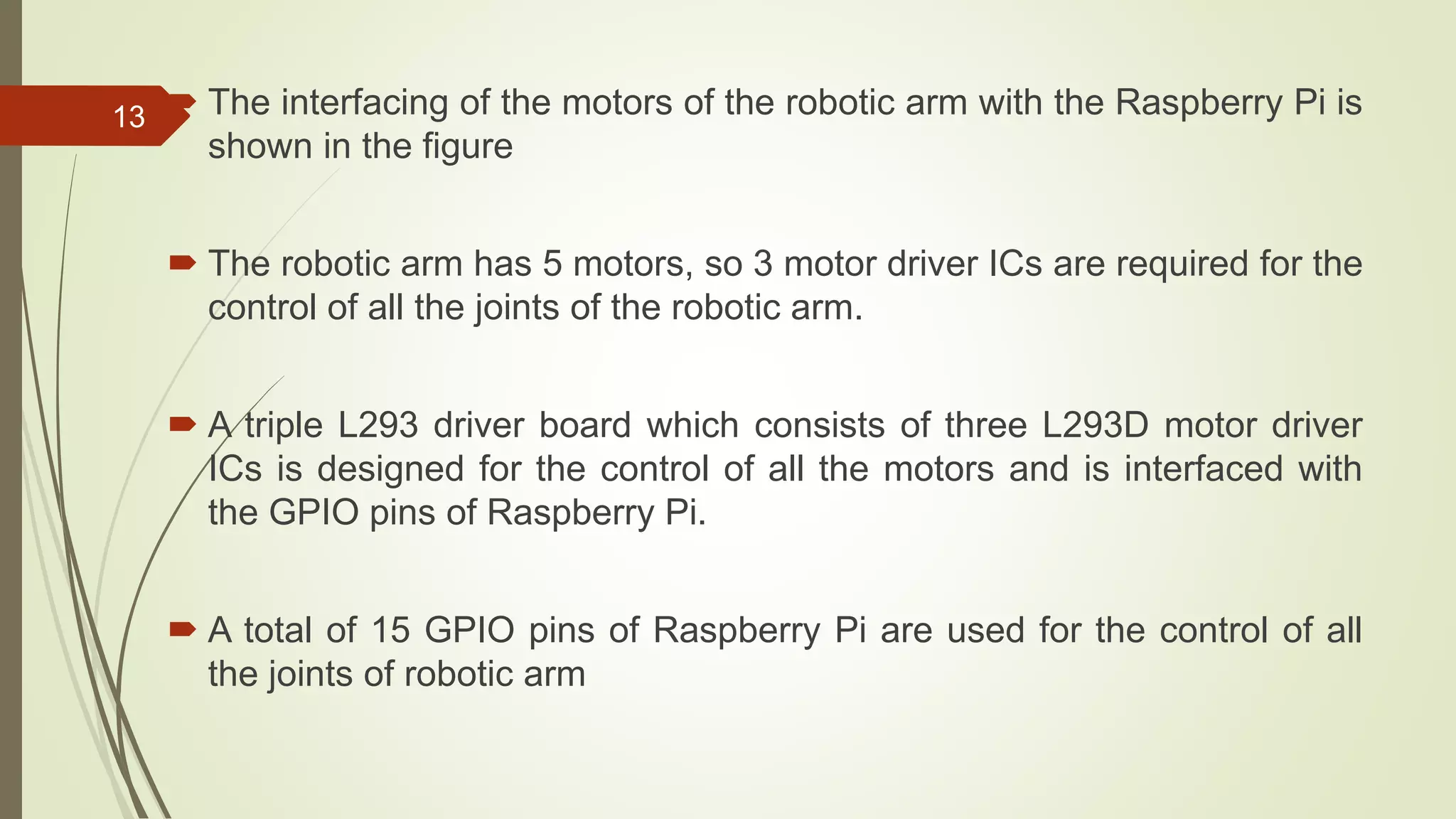  The interfacing of the motors of the robotic arm with the Raspberry Pi is shown in the figure  The robotic arm has 5 motors, so 3 motor driver ICs are required for the control of all the joints of the robotic arm.  A triple L293 driver board which consists of three L293D motor driver ICs is designed for the control of all the motors and is interfaced with the GPIO pins of Raspberry Pi.  A total of 15 GPIO pins of Raspberry Pi are used for the control of all the joints of robotic arm 13 