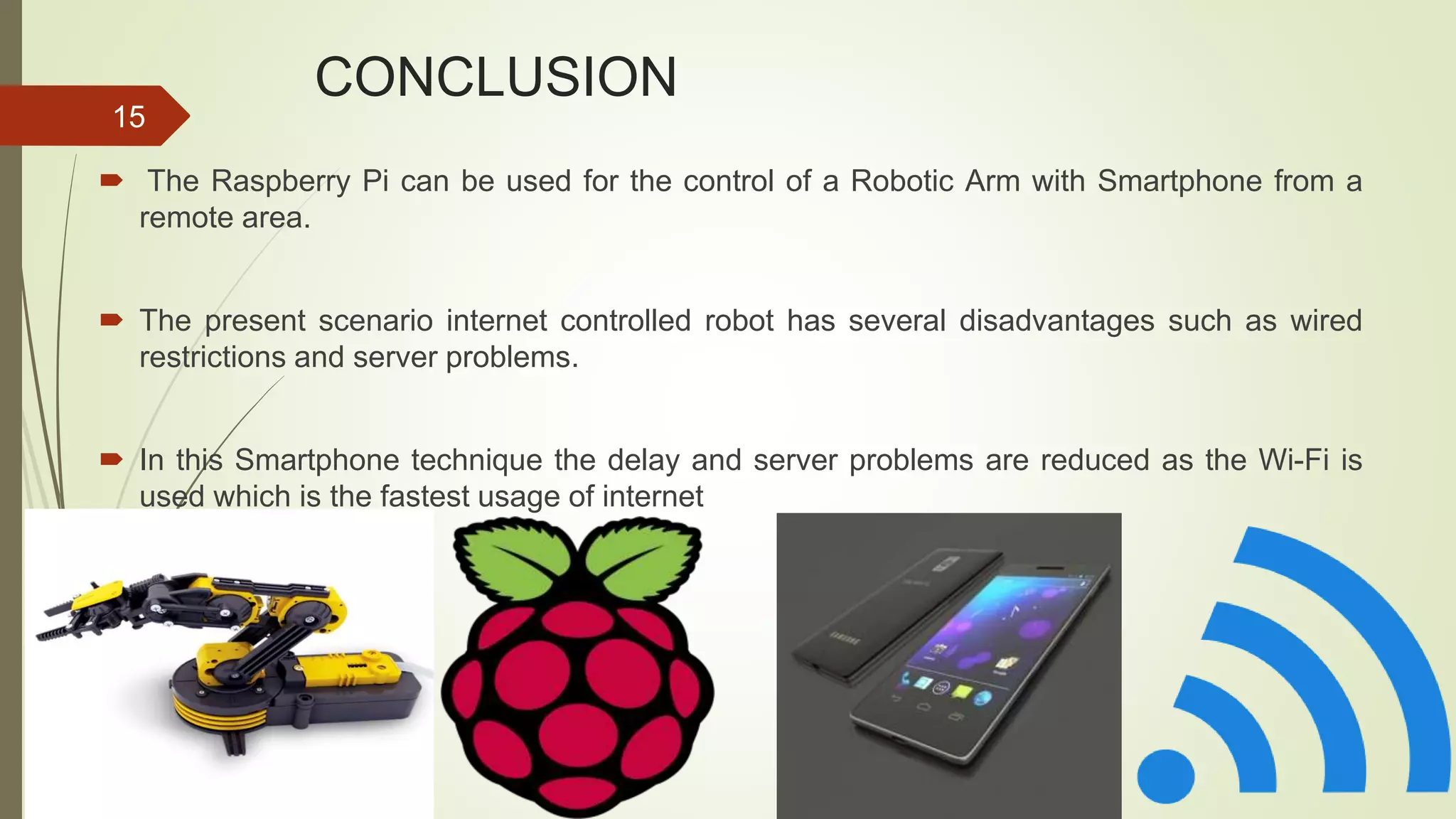 CONCLUSION  The Raspberry Pi can be used for the control of a Robotic Arm with Smartphone from a remote area.  The present scenario internet controlled robot has several disadvantages such as wired restrictions and server problems.  In this Smartphone technique the delay and server problems are reduced as the Wi-Fi is used which is the fastest usage of internet 15 