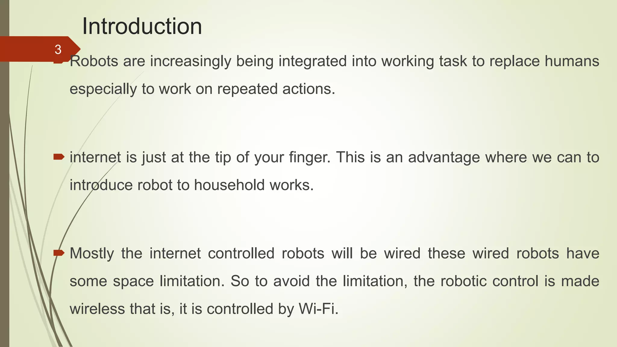 Introduction  Robots are increasingly being integrated into working task to replace humans especially to work on repeated actions.  internet is just at the tip of your finger. This is an advantage where we can to introduce robot to household works.  Mostly the internet controlled robots will be wired these wired robots have some space limitation. So to avoid the limitation, the robotic control is made wireless that is, it is controlled by Wi-Fi. 3 