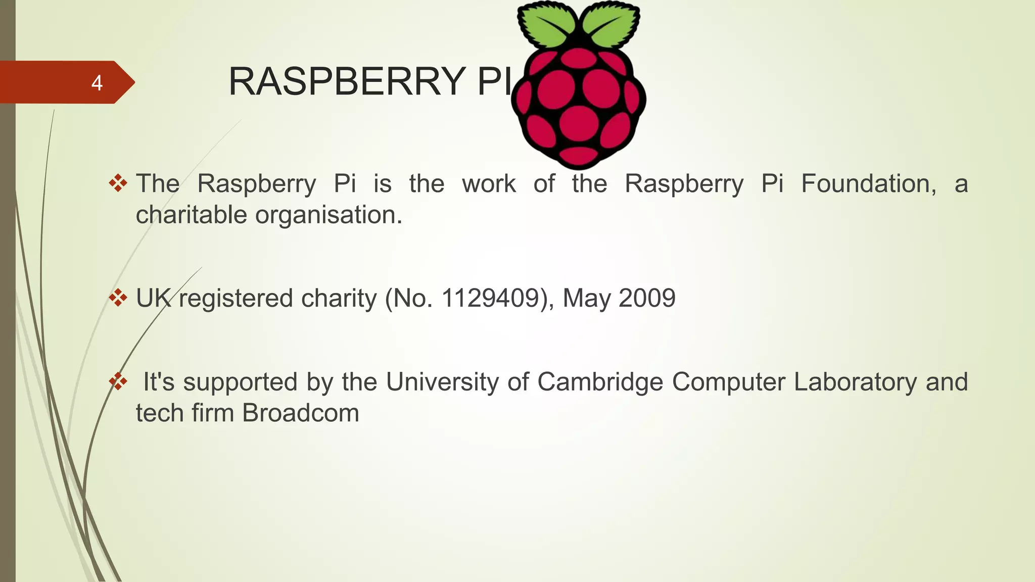 RASPBERRY PI  The Raspberry Pi is the work of the Raspberry Pi Foundation, a charitable organisation.  UK registered charity (No. 1129409), May 2009  It's supported by the University of Cambridge Computer Laboratory and tech firm Broadcom 4 