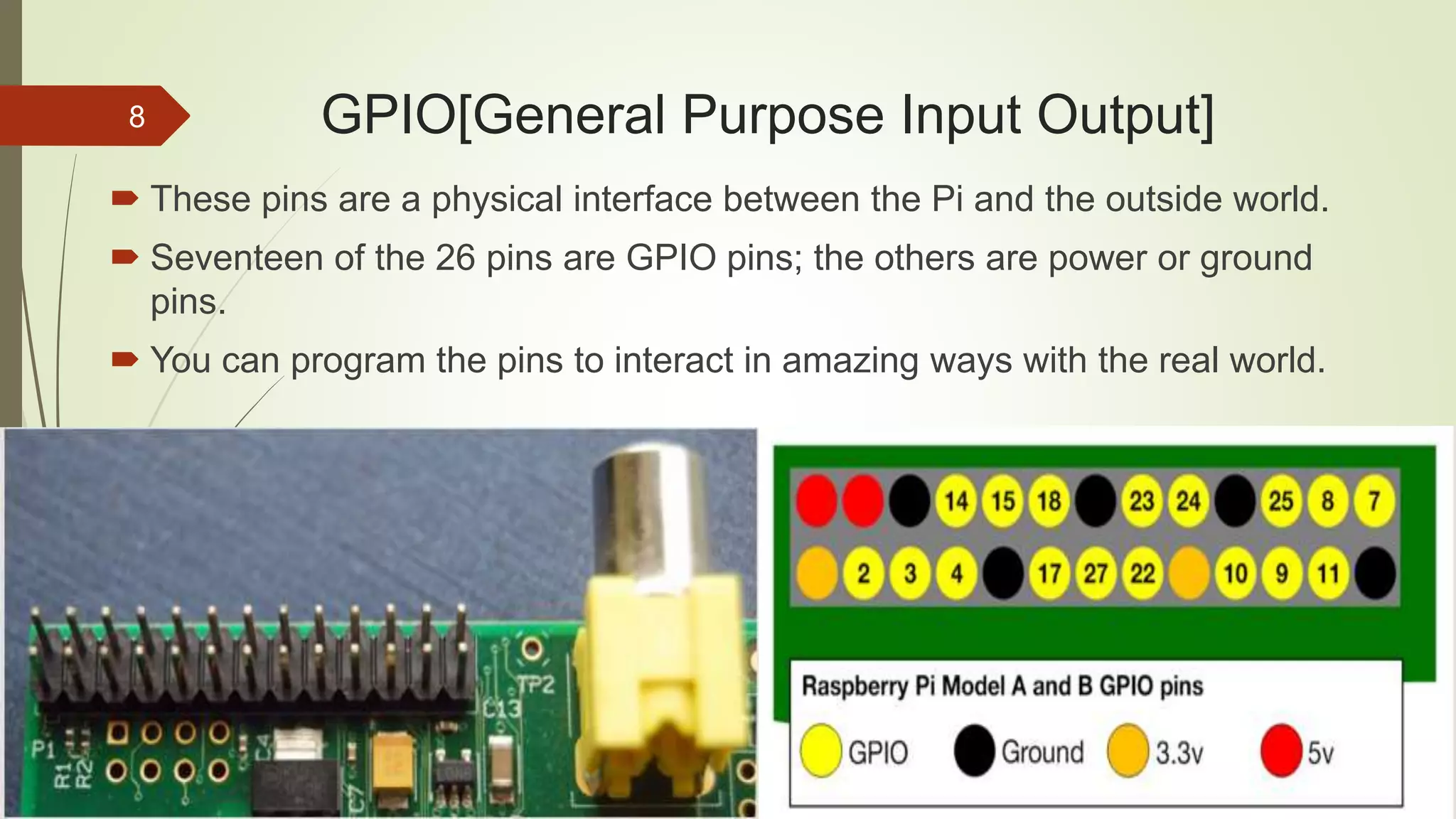 GPIO[General Purpose Input Output]  These pins are a physical interface between the Pi and the outside world.  Seventeen of the 26 pins are GPIO pins; the others are power or ground pins.  You can program the pins to interact in amazing ways with the real world. 8 