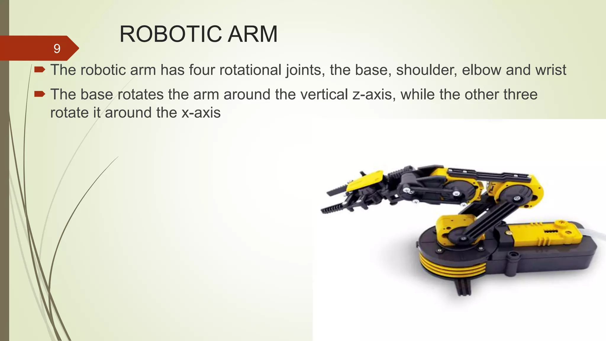 ROBOTIC ARM  The robotic arm has four rotational joints, the base, shoulder, elbow and wrist  The base rotates the arm around the vertical z-axis, while the other three rotate it around the x-axis 9 