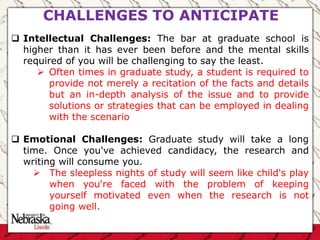  Intellectual Challenges: The bar at graduate school is
higher than it has ever been before and the mental skills
required of you will be challenging to say the least.
 Often times in graduate study, a student is required to
provide not merely a recitation of the facts and details
but an in-depth analysis of the issue and to provide
solutions or strategies that can be employed in dealing
with the scenario
 Emotional Challenges: Graduate study will take a long
time. Once you've achieved candidacy, the research and
writing will consume you.
 The sleepless nights of study will seem like child's play
when you're faced with the problem of keeping
yourself motivated even when the research is not
going well.
CHALLENGES TO ANTICIPATE
 