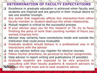 DETERMINATION OF FACULTY EXPECTATIONS
 Excellence in graduate education is achieved when faculty and
students are inspired and are genuine in their mutual desire to
see one another triumph.
 Any action that negatively affects this interaction-from either
faculty member or student-destroys the whole relationship.
 Mutual respect is critical to the successful process
 If your advisor pays you for the research or TA, try to focus
finishing the piece of work than counting number of hours you
worked (impress him)
 Advisor may certainly have connections inside and outside the
institution that could prove invaluable
 Graduate student should behave in a professional way in all
interactions with the advisor
 Ask you advisor before you register for elective courses
 Follow his/her directions, be punctual to his/her assignments.
 Help advisor in report writing and publications (if possible)
 Graduate students are expected to be very proactive in
consulting with their faculty academic & research advisors to
stay on the right track and to seek academic advice
 
