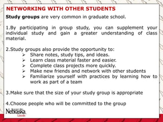 NETWORKING WITH OTHER STUDENTS
Study groups are very common in graduate school.
1.By participating in group study, you can supplement your
individual study and gain a greater understanding of class
material.
2.Study groups also provide the opportunity to:
 Share notes, study tips, and ideas.
 Learn class material faster and easier.
 Complete class projects more quickly.
 Make new friends and network with other students
 Familiarize yourself with practices by learning how to
work as part of a team
3.Make sure that the size of your study group is appropriate
4.Choose people who will be committed to the group
 