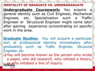 Undergraduate Coursework: You acquire a
general identity such as Civil Engineer, Mechanical
Engineer, etc. Specialization such a Traffic
Engineer or Structural Engineer might come later
after gaining experience concentrating on specific
work in the area.
Graduate Studies: You will acquire a particular
sort of professional identity immediately after
graduating such as Traffic Engineer, Structural
Engineer, etc
You will become known as the person who wrote
a paper, who did research, who refuted a theory,
or who initiated a line of inquiry.
MENTALITY OF GRADUATE VS. UNDERGRADUATE
 