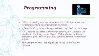 Programming
– Different quality and speed-optimized techniques are used
for implementing color keying in software
– a function f(r, g, b) → α is applied to every pixel in the image
– α ≤ 0 means the pixel is the green screen, α ≥ 1 means the
pixel is in the foreground object. Values between 0 and 1
indicate a pixel that is partially covered by the foreground
object
– An example of such an algorithm is the use of active
contour
 