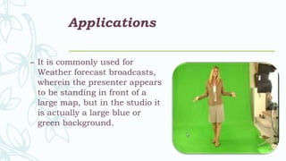 Applications
– It is commonly used for
Weather forecast broadcasts,
wherein the presenter appears
to be standing in front of a
large map, but in the studio it
is actually a large blue or
green background.
 