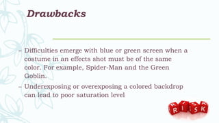 Drawbacks
– Difficulties emerge with blue or green screen when a
costume in an effects shot must be of the same
color. For example, Spider-Man and the Green
Goblin.
– Underexposing or overexposing a colored backdrop
can lead to poor saturation level
 