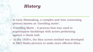 History
– In early filmmaking, a complex and time consuming
process known as 'travelling matte'.
– Travelling Matte - A process that was used to
superimpose backdrops with actors performing
against a blank wall.
– In the 1930's, the blue screen method was developed
at RKO Radio pictures to make more effective films.
 