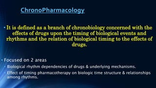 ChronoPharmacology
• It is defined as a branch of chronobiology concerned with the
effects of drugs upon the timing of biological events and
rhythms and the relation of biological timing to the effects of
drugs.
• Focused on 2 areas
• Biological rhythm dependencies of drugs & underlying mechanisms.
• Effect of timing pharmacotherapy on biologic time structure & relationships
among rhythms.
 