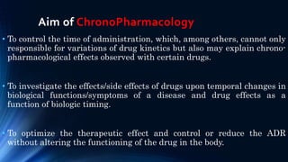 Aim of ChronoPharmacology
• To control the time of administration, which, among others, cannot only
responsible for variations of drug kinetics but also may explain chrono-
pharmacological effects observed with certain drugs.
• To investigate the effects/side effects of drugs upon temporal changes in
biological functions/symptoms of a disease and drug effects as a
function of biologic timing.
• To optimize the therapeutic effect and control or reduce the ADR
without altering the functioning of the drug in the body.
 