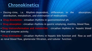 Chronokinetics
• Dosing-time, i.e. Rhythm-dependent, differences in the absorption,
distribution, metabolism, and elimination of medications.
 Drug dissolution : circadian rhythms in gastrointestinal ph.
• Drug absorption : circadian rhythms in gastric emptying, motility, blood flow.
• Drug biotransformation and metabolism : circadian rhythms in hepatic blood
flow and enzyme activity.
• Drug elimination : circadian rhythms in hepatic bile function and flow as well
as renal blood flow, glomerular filtration, and tubular function.
 