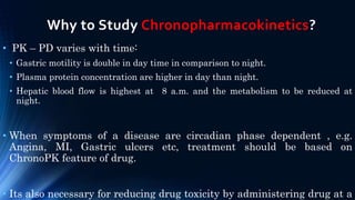 Why to Study Chronopharmacokinetics?
• PK – PD varies with time:
• Gastric motility is double in day time in comparison to night.
• Plasma protein concentration are higher in day than night.
• Hepatic blood flow is highest at 8 a.m. and the metabolism to be reduced at
night.
• When symptoms of a disease are circadian phase dependent , e.g.
Angina, MI, Gastric ulcers etc, treatment should be based on
ChronoPK feature of drug.
• Its also necessary for reducing drug toxicity by administering drug at a
 