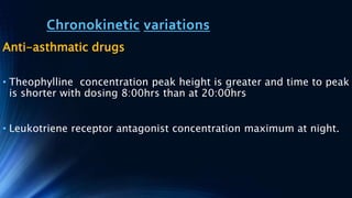 Chronokinetic variations
Anti-asthmatic drugs
• Theophylline concentration peak height is greater and time to peak
is shorter with dosing 8:00hrs than at 20:00hrs
• Leukotriene receptor antagonist concentration maximum at night.
 