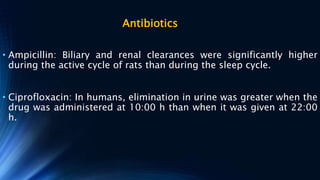 Antibiotics
• Ampicillin: Biliary and renal clearances were significantly higher
during the active cycle of rats than during the sleep cycle.
• Ciprofloxacin: In humans, elimination in urine was greater when the
drug was administered at 10:00 h than when it was given at 22:00
h.
 