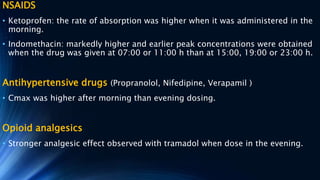 NSAIDS
• Ketoprofen: the rate of absorption was higher when it was administered in the
morning.
• Indomethacin: markedly higher and earlier peak concentrations were obtained
when the drug was given at 07:00 or 11:00 h than at 15:00, 19:00 or 23:00 h.
Antihypertensive drugs (Propranolol, Nifedipine, Verapamil )
• Cmax was higher after morning than evening dosing.
Opioid analgesics
• Stronger analgesic effect observed with tramadol when dose in the evening.
 