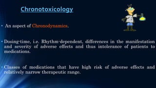 Chronotoxicology
• An aspect of Chronodynamics.
• Dosing-time, i.e. Rhythm-dependent, differences in the manifestation
and severity of adverse effects and thus intolerance of patients to
medications.
• Classes of medications that have high risk of adverse effects and
relatively narrow therapeutic range.
 