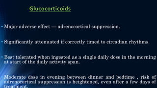 Glucocorticoids
• Major adverse effect — adrenocortical suppression.
• Significantly attenuated if correctly timed to circadian rhythms.
• Best tolerated when ingested as a single daily dose in the morning
at start of the daily activity span.
• Moderate dose in evening between dinner and bedtime , risk of
adrenocortical suppression is heightened, even after a few days of
treatment.
 