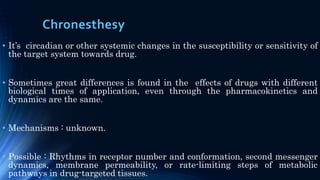Chronesthesy
• It’s circadian or other systemic changes in the susceptibility or sensitivity of
the target system towards drug.
• Sometimes great differences is found in the effects of drugs with different
biological times of application, even through the pharmacokinetics and
dynamics are the same.
• Mechanisms : unknown.
• Possible : Rhythms in receptor number and conformation, second messenger
dynamics, membrane permeability, or rate-limiting steps of metabolic
pathways in drug-targeted tissues.
 
