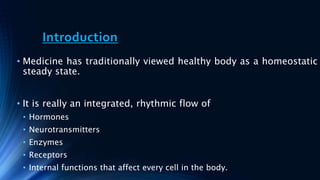 Introduction
• Medicine has traditionally viewed healthy body as a homeostatic
steady state.
• It is really an integrated, rhythmic flow of
• Hormones
• Neurotransmitters
• Enzymes
• Receptors
• Internal functions that affect every cell in the body.
 